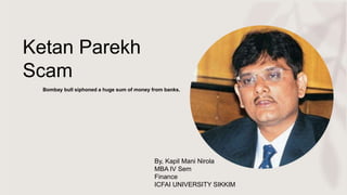 Ketan Parekh
Scam
Bombay bull siphoned a huge sum of money from banks.
By, Kapil Mani Nirola
MBA IV Sem
Finance
ICFAI UNIVERSITY SIKKIM
 