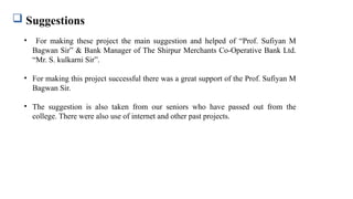  Suggestions
• For making these project the main suggestion and helped of “Prof. Sufiyan M
Bagwan Sir” & Bank Manager of The Shirpur Merchants Co-Operative Bank Ltd.
“Mr. S. kulkarni Sir”.
• For making this project successful there was a great support of the Prof. Sufiyan M
Bagwan Sir.
• The suggestion is also taken from our seniors who have passed out from the
college. There were also use of internet and other past projects.
 