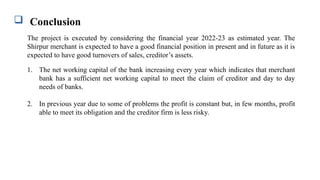  Conclusion
The project is executed by considering the financial year 2022-23 as estimated year. The
Shirpur merchant is expected to have a good financial position in present and in future as it is
expected to have good turnovers of sales, creditor’s assets.
1. The net working capital of the bank increasing every year which indicates that merchant
bank has a sufficient net working capital to meet the claim of creditor and day to day
needs of banks.
2. In previous year due to some of problems the profit is constant but, in few months, profit
able to meet its obligation and the creditor firm is less risky.
 