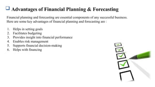  Advantages of Financial Planning & Forecasting
Financial planning and forecasting are essential components of any successful business.
Here are some key advantages of financial planning and forecasting are :
1. Helps in setting goals
2. Facilitates budgeting
3. Provides insight into financial performance
4. Enables risk management
5. Supports financial decision-making
6. Helps with financing
 