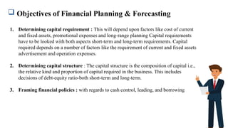  Objectives of Financial Planning & Forecasting
1. Determining capital requirement : This will depend upon factors like cost of current
and fixed assets, promotional expenses and long-range planning Capital requirements
have to be looked with both aspects short-term and long-term requirements. Capital
required depends on a number of factors like the requirement of current and fixed assets
advertisement and operation expenses.
2. Determining capital structure : The capital structure is the composition of capital i.e.,
the relative kind and proportion of capital required in the business. This includes
decisions of debt-equity ratio-both short-term and long-term.
3. Framing financial policies : with regards to cash control, leading, and borrowing
 