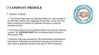  COMPANY PROFILE
 History of Bank :
1 . “The Shirpur Merchants Co-Operative Bank Ltd.” was founded in
the 30th May 1946 by Shri. Maganlal Shivlal Wani. Since, then, the
bank is reaching the hearts of customers through its customer-
oriented services.
2. The Shirpur Merchants Co-Operative Bank Ltd. received `Banking
License` No. U.B.D.M.H.502P from the Reserve Bank of India on
20th August 1986.
3. Recently, Bank was awarded by “All India Business Development
Association” at Bombay for bank’s best services and continuous
work. Bank is gradually moving on the way for 75th anniversary.
 