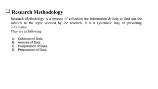  Research Methodology
A. Collection of Data.
B. Analysis of Data.
C. Interpretation of Data.
D. Presentation of Data.
Research Methodology is a process of collection the information & help to find out the
solution to the topic selected by the research. It is a systematic may of presenting
information.
They are as following
 
