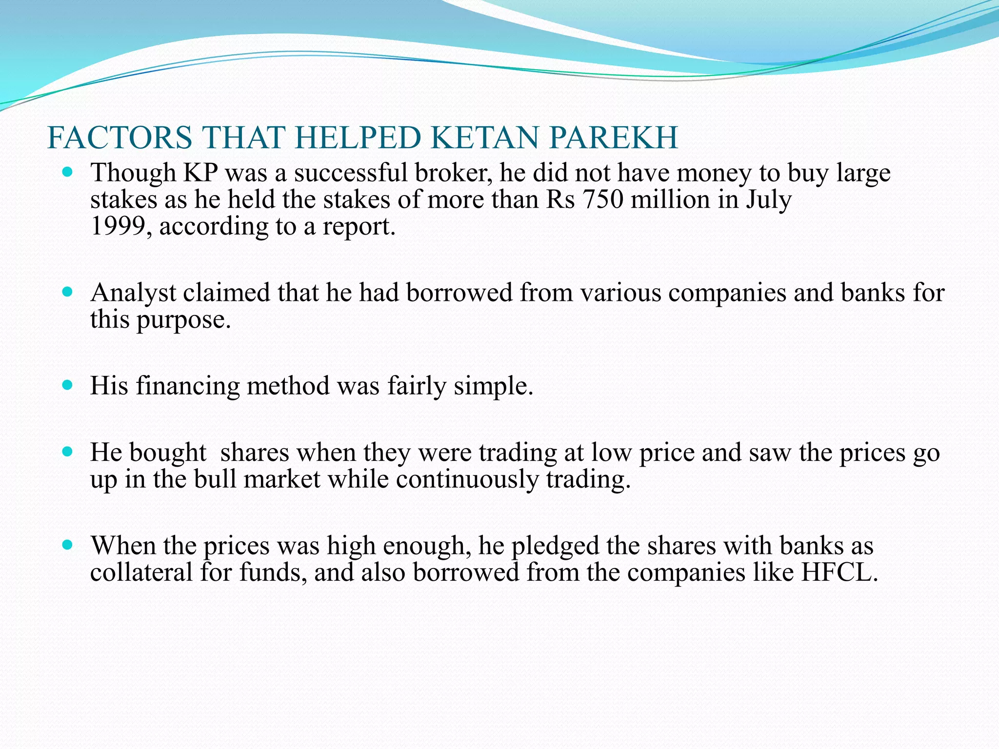 FACTORS THAT HELPED KETAN PAREKH
 Though KP was a successful broker, he did not have money to buy large
stakes as he held the stakes of more than Rs 750 million in July
1999, according to a report.
 Analyst claimed that he had borrowed from various companies and banks for
this purpose.
 His financing method was fairly simple.
 He bought shares when they were trading at low price and saw the prices go
up in the bull market while continuously trading.
 When the prices was high enough, he pledged the shares with banks as
collateral for funds, and also borrowed from the companies like HFCL.
 