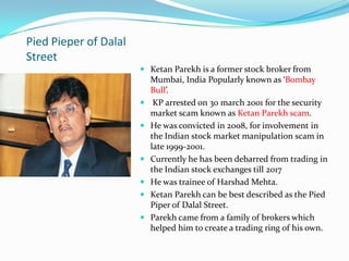 Pied Pieper of Dalal
Street
 Ketan Parekh is a former stock broker from
Mumbai, India Popularly known as ‘Bombay
Bull’.
 KP arrested on 30 march 2001 for the security
market scam known as Ketan Parekh scam.
 He was convicted in 2008, for involvement in
the Indian stock market manipulation scam in
late 1999-2001.
 Currently he has been debarred from trading in
the Indian stock exchanges till 2017
 He was trainee of Harshad Mehta.
 Ketan Parekh can be best described as the Pied
Piper of Dalal Street.
 Parekh came from a family of brokers which
helped him to create a trading ring of his own.
 