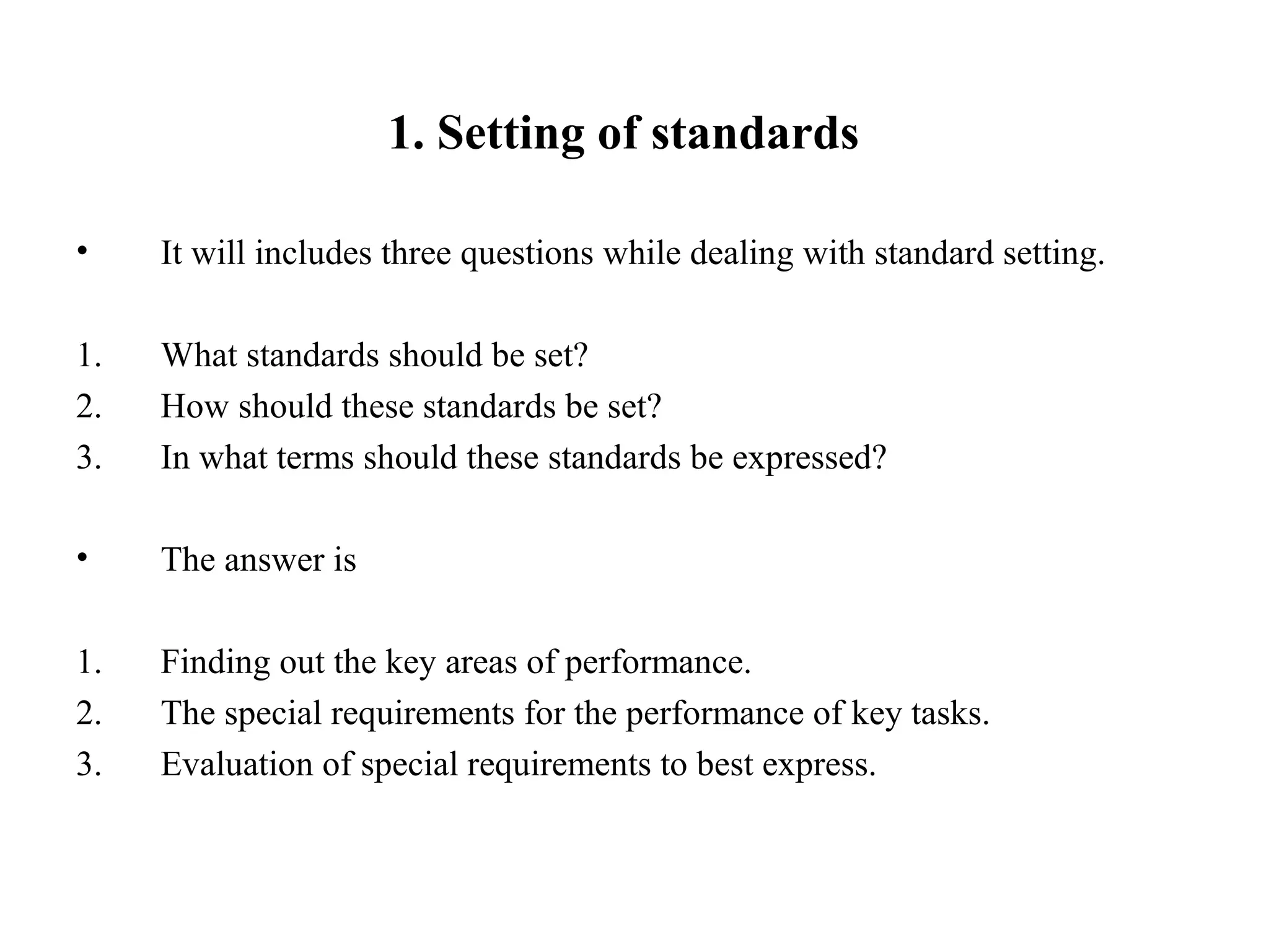 1. Setting of standards
• It will includes three questions while dealing with standard setting.
1. What standards should be set?
2. How should these standards be set?
3. In what terms should these standards be expressed?
• The answer is
1. Finding out the key areas of performance.
2. The special requirements for the performance of key tasks.
3. Evaluation of special requirements to best express.
 