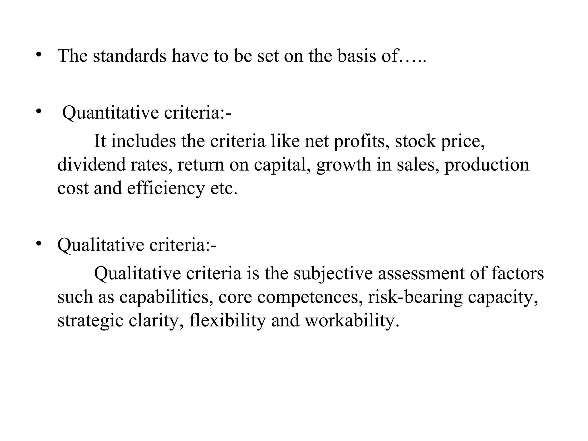 • The standards have to be set on the basis of…..
• Quantitative criteria:-
It includes the criteria like net profits, stock price,
dividend rates, return on capital, growth in sales, production
cost and efficiency etc.
• Qualitative criteria:-
Qualitative criteria is the subjective assessment of factors
such as capabilities, core competences, risk-bearing capacity,
strategic clarity, flexibility and workability.
 