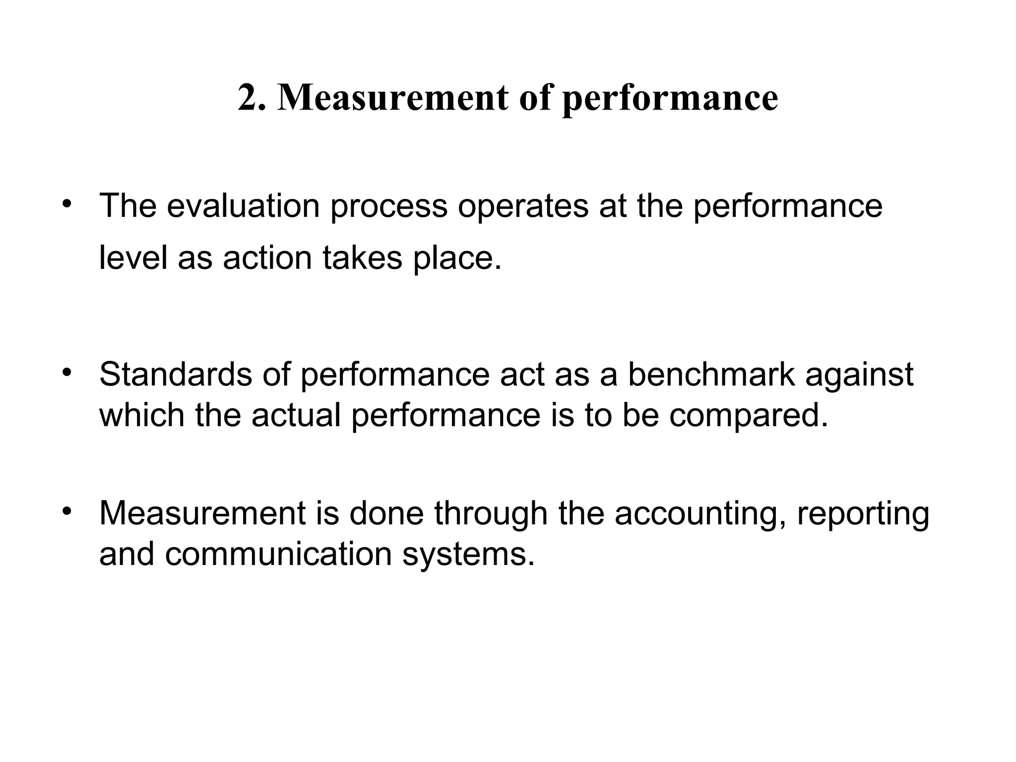 2. Measurement of performance
• The evaluation process operates at the performance
level as action takes place.
• Standards of performance act as a benchmark against
which the actual performance is to be compared.
• Measurement is done through the accounting, reporting
and communication systems.
 