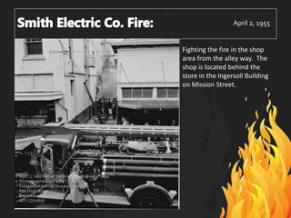 April 2, 1955
Fighting the fire in the shop
area from the alley way. The
shop is located behind the
store in the Ingersoll Building
on Mission Street.
 