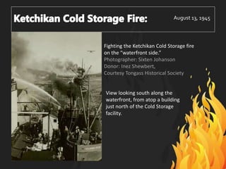 August 13, 1945
Fighting the Ketchikan Cold Storage fire
on the “waterfront side.”
Photographer: Sixten Johanson
Donor: Inez Shewbert,
Courtesy Tongass Historical Society
View looking south along the
waterfront, from atop a building
just north of the Cold Storage
facility.
 