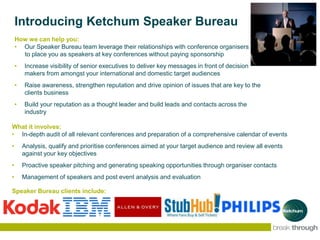 Introducing Ketchum Speaker Bureau
What it involves:
• In-depth audit of all relevant conferences and preparation of a comprehensive calendar of events
• Analysis, qualify and prioritise conferences aimed at your target audience and review all events
against your key objectives
• Proactive speaker pitching and generating speaking opportunities through organiser contacts
• Management of speakers and post event analysis and evaluation
How we can help you:
• Our Speaker Bureau team leverage their relationships with conference organisers
to place you as speakers at key conferences without paying sponsorship
• Increase visibility of senior executives to deliver key messages in front of decision
makers from amongst your international and domestic target audiences
• Raise awareness, strengthen reputation and drive opinion of issues that are key to the
clients business
• Build your reputation as a thought leader and build leads and contacts across the
industry
Speaker Bureau clients include:
 