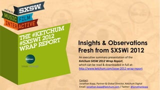 Insights & Observations
Fresh from SXSWi 2012
An executive summary presentation of the
Ketchum SXSW 2012 Wrap Report,
which can be read & downloaded in full at:
http://www.ketchum.com/sxsw-2012-wrap-report


Contact:
Jonathan Kopp, Partner & Global Director, Ketchum Digital
Email: jonathan.kopp@ketchum.com / Twitter: @jonathankopp
 