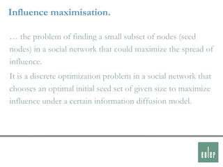 Influence maximisation.

… the problem of finding a small subset of nodes (seed
nodes) in a social network that could maximize the spread of
influence.
It is a discrete optimization problem in a social network that
chooses an optimal initial seed set of given size to maximize
influence under a certain information diffusion model.
 