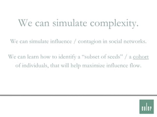 We can simulate complexity.
We can simulate influence / contagion in social networks.

We can learn how to identify a “subset of seeds” / a cohort
  of individuals, that will help maximize influence flow.
 