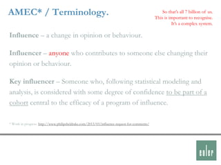 AMEC* / Terminology.                                                                             So that‟s all 7 billion of us.
                                                                                             This is important to recognise.
                                                                                                      It‟s a complex system.

Influence – a change in opinion or behaviour.

Influencer – anyone who contributes to someone else changing their
opinion or behaviour.

Key influencer – Someone who, following statistical modeling and
analysis, is considered with some degree of confidence to be part of a
cohort central to the efficacy of a program of influence.

* Work in progress. http://www.philipsheldrake.com/2013/03/influence-request-for-comments/
 