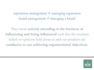 reputation management ≠ managing reputation
        brand management ≠ managing a brand

    They mean actively attending to the business of
influencing and being influenced such that the resultant
  beliefs or opinions held about us and our products are
 conducive to our achieving organizational objectives.
 