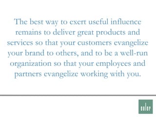 The best way to exert useful influence
   remains to deliver great products and
services so that your customers evangelize
your brand to others, and to be a well-run
 organization so that your employees and
  partners evangelize working with you.
 