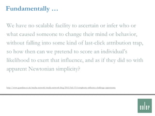 Fundamentally …

We have no scalable facility to ascertain or infer who or
what caused someone to change their mind or behavior,
without falling into some kind of last-click attribution trap,
so how then can we pretend to score an individual‟s
likelihood to exert that influence, and as if they did so with
apparent Newtonian simplicity?

http://www.guardian.co.uk/media-network/media-network-blog/2012/feb/15/complexity-influence-challenge-opportunity
 