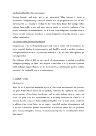 5.2 Relative Humidity of the environment
Relative humidity and water activity are interrelated. When ketchup is stored in
environment of high humidity, water will transfer from the gas phase to the food and thus
increasing the aW , leading to spoilage by the viable flora. Foods that undergo surface
spoilage from molds, yeasts, and some bacteria should be stored in conditions of low
relative humidity to increase their shelf life. Ketchup, if not refrigerated, should be stored in
closed, air tight containers. Variations in storage temperature should be minimal to avoid
surface condensation.
5.3 Presence and Concentration of Gases
Oxygen is one of the most important gases which come in contact with food influence the
redox potential. Ketchup is oxygen-sensitive and should be stored in air-tight containers.
Packaging materials such as Ethylene vinyl alcohol (EVOH) are used, which possess gas
barrier properties.
The inhibitory effect of CO2 on the growth of microorganisms is applied in modified
atmosphere packaging of foods. With regards to the effect of CO2 on microorganisms,
molds and gram-negative bacteria are the most sensitive, while the gram-positive bacteria,
particularly the lactobacilli tend to be more resistant.
6. Implicit Factors
6.1 Synergism
When the pH of a food is 4.6 or below, spores of Clostridium botulinum will not germinate
and grow. When critical factors are not carefully controlled, the vegetative cells of some
microorganisms of non-health significance, such as some spoilage bacteria, yeasts, and
molds, can grow in an acid environment and, in so doing, cause the pH of the food to
increase. Bacillus coagulans strain could raise the pH to over 5.0 under aerobic conditions.
In addition, when critical factors are not properly controlled, spoilage microorganisms such
as Bacillus licheniformis produce heat-resistant, acid-tolerant spores that can germinate,
grow, and cause the pH to increase. Thermal processing may not be sufficient to destroy
their spores. 9
 