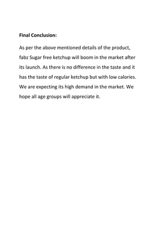 Final Conclusion:

As per the above mentioned details of the product,
fabz Sugar free ketchup will boom in the market after
its launch. As there is no difference in the taste and it
has the taste of regular ketchup but with low calories.
We are expecting its high demand in the market. We
hope all age groups will appreciate it.
 