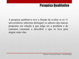 Pesquisa QualitativaA pesquisa qualitativa teve a função de avaliar se os 11 universitários saberiam distinguir os sabores das marcas propostas em relação à que julga ser a predileta e de consumo constante e descobrir o que os leva para migrar entre elas. Metodos e Processos de Pesquisa – Prof Dôra Borges