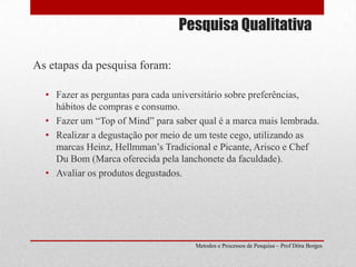 Pesquisa QualitativaAs etapas da pesquisa foram:Fazer as perguntas para cada universitário sobre preferências, hábitos de compras e consumo.Fazer um “Top of Mind” para saber qual é a marca mais lembrada.Realizar a degustação por meio de um teste cego, utilizando as marcas Heinz, Hellmman’s Tradicional e Picante, Arisco e Chef Du Bom (Marca oferecida pela lanchonete da faculdade).Avaliar os produtos degustados.Metodos e Processos de Pesquisa – Prof Dôra Borges