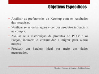 Objetivos EspecíficosAnálisar as preferencias de Ketchup com os resultados das pesquisas.Verificar se as embalagens e cor dos produtos inflenciam na compra.Avaliar se a distribuição de produtos no P.D.V e os Preços, induzem o consumidor a migrar para outras marcas.Produzir um ketchup ideal por meio dos dados mensurados.Metodos e Processos de Pesquisa – Prof Dôra Borges