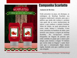 Campanha ScarlattoAnúncio de Revista:Estão presentes na peça, em destaque, as embalgens do Ketchup Scarlatto nos temperos tradicional e picante, para que o público que ainda não conhece o produto veja quais são as cores institucionais da marca e que conheca o próprio ketchup. Além do rótulo, na peça prevalecem as cores verde, branco e vermelho. Cores essas, presentes na bandeira da Itália, para mostrar com clareza a origem do ketchup Scarlatto. No background existem fotografias de línguas de pessoas que estão contidas no grupo que a marca quer atingir, para ilustrar o slogan “O italiano que excita todas as línguas” e para fazer com que a comunicação fique menos rígida, fazendo com que o público jovem seja atingido.Metodos e Processos de Pesquisa – Prof Dôra Borges