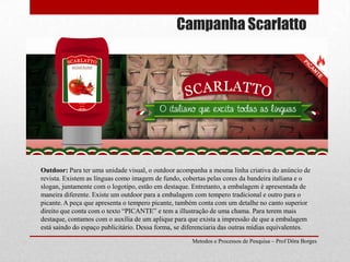 Campanha ScarlattoOutdoor: Para ter uma unidade visual, o outdoor acompanha a mesma linha criativa do anúncio de revista. Existem as línguas como imagem de fundo, cobertas pelas cores da bandeira italiana e o slogan, juntamente com o logotipo, estão em destaque. Entretanto, a embalagem é apresentada de maneira diferente. Existe um outdoor para a embalagem com tempero tradicional e outro para o picante. A peça que apresenta o tempero picante, também conta com um detalhe no canto superior direito que conta com o texto “PICANTE” e tem a illustração de uma chama. Para terem mais destaque, contamos com o auxília de um aplique para que exista a impressão de que a embalagem está saindo do espaço publicitário. Dessa forma, se diferenciaria das outras mídias equivalentes.Metodos e Processos de Pesquisa – Prof Dôra Borges