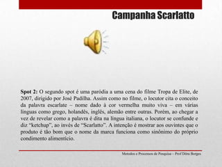 Campanha ScarlattoSpot 2: O segundo spot é uma paródia a uma cena do filme Tropa de Elite, de 2007, dirigido por José Padilha. Assim como no filme, o locutor cita o conceito da palavra escarlate – nome dado à cor vermelha muito viva – em várias línguas como grego, holandês, inglês, alemão entre outras. Porém, ao chegar a vez de revelar como a palavra é dita na língua italiana, o locutor se confunde e diz “ketchup”, ao invés de “Scarlatto”. A intenção é mostrar aos ouvintes que o produto é tão bom que o nome da marca funciona como sinônimo do próprio condimento alimentício.Metodos e Processos de Pesquisa – Prof Dôra Borges