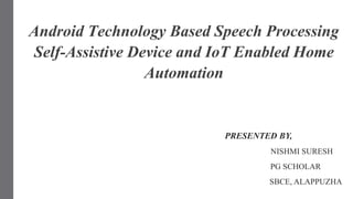 PRESENTED BY,
NISHMI SURESH
PG SCHOLAR
SBCE, ALAPPUZHA
Android Technology Based Speech Processing
Self-Assistive Device and IoT Enabled Home
Automation
 