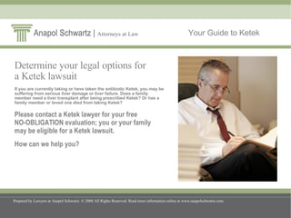 Your Guide to Ketek Determine your legal options for  a Ketek lawsuit If you are currently taking or have taken the antibiotic Ketek, you may be suffering from serious liver damage or liver failure. Does a family member need a liver transplant after being prescribed Ketek? Or has a family member or loved one died from taking Ketek?  Please contact a Ketek lawyer for your free  NO-OBLIGATION evaluation; you or your family  may be eligible for a Ketek lawsuit.  How can we help you? 