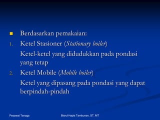 Pesawat Tenaga Bisrul Hapis Tambunan, ST, MT
BerdasarkanBerdasarkan pemakaianpemakaian::
1.1. KetelKetel StasionerStasioner ((Stationary boilerStationary boiler))
KetelKetel--ketelketel yangyang didudukkandidudukkan padapada pondasipondasi
yangyang tetaptetap
2.2. Ketel Mobile (Ketel Mobile (Mobile boilerMobile boiler))
Ketel yangKetel yang dipasangdipasang padapada pondasipondasi yangyang dapatdapat
berpindahberpindah--pindahpindah
 