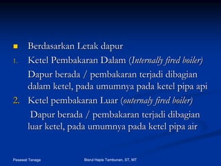 Pesawat Tenaga Bisrul Hapis Tambunan, ST, MT
BerdasarkanBerdasarkan LetakLetak dapurdapur
1.1. KetelKetel PembakaranPembakaran DalamDalam ((Internally fired boiler)Internally fired boiler)
DapurDapur beradaberada // pembakaranpembakaran terjaditerjadi dibagiandibagian
dalamdalam ketel,ketel, padapada umumnyaumumnya padapada ketelketel pipapipa apiapi
2.2. KetelKetel pembakaranpembakaran LuarLuar ((outernalyouternaly fired boiler)fired boiler)
DapurDapur beradaberada // pembakaranpembakaran terjaditerjadi dibagiandibagian
luarluar ketel,ketel, padapada umumnyaumumnya padapada ketelketel pipapipa airair
 