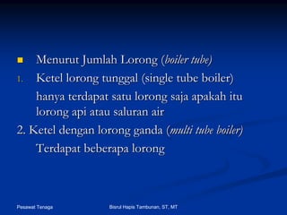 Pesawat Tenaga Bisrul Hapis Tambunan, ST, MT
MenurutMenurut JumlahJumlah LorongLorong ((boiler tube)boiler tube)
1.1. KetelKetel loronglorong tunggaltunggal (single tube boiler)(single tube boiler)
hanyahanya terdapatterdapat satusatu loronglorong sajasaja apakahapakah ituitu
loronglorong apiapi atauatau saluransaluran airair
2. Ketel dengan2. Ketel dengan loronglorong gandaganda ((multi tube boiler)multi tube boiler)
TerdapatTerdapat beberapabeberapa loronglorong
 