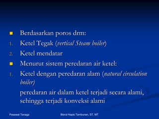 Pesawat Tenaga Bisrul Hapis Tambunan, ST, MT
BerdasarkanBerdasarkan porosporos drmdrm::
1.1. KetelKetel TegakTegak ((vertical Steam boilervertical Steam boiler))
2.2. KetelKetel mendatarmendatar
MenurutMenurut sistemsistem peredaranperedaran air ketel:air ketel:
1.1. Ketel denganKetel dengan peredaranperedaran alamalam ((natural circulationnatural circulation
boiler)boiler)
peredaranperedaran airair dalamdalam ketelketel terjaditerjadi secarasecara alamialami,,
sehinggasehingga terjaditerjadi konveksikonveksi alamialami
 