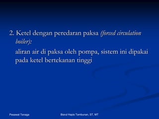 Pesawat Tenaga Bisrul Hapis Tambunan, ST, MT
2. Ketel dengan2. Ketel dengan peredaranperedaran paksapaksa (forced circulation(forced circulation
boiler):boiler):
aliranaliran airair didi paksapaksa oleholeh pompapompa,, sistemsistem iniini dipakaidipakai
padapada ketelketel bertekananbertekanan tinggitinggi
 