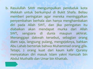 b. Rasulullah SAW mengumpulkan penduduk kota
   Mekkah untuk berkumpul di Bukit Shafa. Beliau
   memberi peringatan agar mereka meninggalkan
   penyembahan berhala dan hanya menghambakan
   diri pada Allah SWT, dan jika peringatan itu
   diabaikan akan mendapat murka dari Allah
   SWT, sengsara di dunia maupun akhirat.
   Menanggapi dakwah tersebut, sebagian orang
   diam saja, langsung pulang, mengejeknya, bahkan
   Abu Lahab berteriak bahwa Muhammad orang gila.
   Tetapi, 2 orang kuat dari kaum kafir Quraisy
   menyatakan diri masuk Islam yakni Hamzah bin
   Abdul Muthalib dan Umar bin Khattab.
 