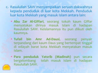 c. Rasulullah SAW menyampaikan seruan dakwahnya
   kepada penduduk di luar kota Mekkah. Penduduk
   luar kota Mekkah yang masuk Islam antara lain:
   Abu Zar Al-Giffari, seorang tokoh kaum Giffar
    menyatakan dirinya masuk Islam di hadapan
    Rasulullah SAW. Keislamannya itu pun diikuti oleh
    kaumnya.
   Tufail bin Amr Ad-Dausi, seorang penyair
    terpandang dari kaum Daus yang bertempat tinggal
    di wilayah barat kota Mekkah menyatakan masuk
    Islam.
   Para penduduk Yatsrib (Madinah) pun secara
    bergelombang telah masuk Islam di hadapan
    Rasulullah SAW.
 