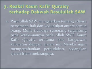 3. Reaksi Kaum Kafir Quraisy
   terhadap Dakwah Rasulullah SAW
a. Rasulullah SAW mengajarkan tentang adanya
   persamaan hak dan kedudukan antara semua
   orang. Mulia tidaknya seseorang tergantung
   pada ketakwaannya pada Allah SWT. Kaum
   Kafir Quraisy terutama para bangsawan
   keberatan dengan ajaran ini. Mereka ingin
   mempertahankan perbudakan, sedangkan
   ajaran Islam melarangnya.
 