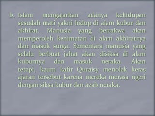 b. Islam mengajarkan adanya kehidupan
   sesudah mati yakni hidup di alam kubur dan
   akhirat. Manusia yang bertakwa akan
   memperoleh kenimatan di alam akhiratnya
   dan masuk surga. Sementara manusia yang
   selalu berbuat jahat akan disiksa di alam
   kuburnya dan masuk neraka. Akan
   tetapi, kaum kafir Quraisy menolak keras
   ajaran tersebut karena mereka merasa ngeri
   dengan siksa kubur dan azab neraka.
 