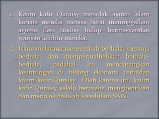 c. Kaum kafir Quraisy menolak ajaran Islam
   karena mereka merasa berat meninggalkan
   agama dan tradisi hidup bermasyarakat
   warisan leluhur mereka.
d. Islam melarang menyembah berhala, memuja
   berhala, dan memperjualbelikan berhala-
   berhala,    padahal     itu   mendatangkan
   keuntungan di bidang ekonomi terhadap
   kaum kafir Quraisy. Oleh karena itu, kaum
   kafir Quraisy selalu berusaha menghentikan
   dan menolak dakwah Rasulullah SAW.
 