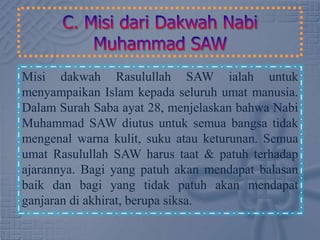 Misi dakwah Rasulullah SAW ialah untuk
menyampaikan Islam kepada seluruh umat manusia.
Dalam Surah Saba ayat 28, menjelaskan bahwa Nabi
Muhammad SAW diutus untuk semua bangsa tidak
mengenal warna kulit, suku atau keturunan. Semua
umat Rasulullah SAW harus taat & patuh terhadap
ajarannya. Bagi yang patuh akan mendapat balasan
baik dan bagi yang tidak patuh akan mendapat
ganjaran di akhirat, berupa siksa.
 