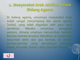 1. Masyarakat Arab Jahiliah dalam
          Bidang Agama
Di bidang agama, umumnya masyarakat Arab
sudah sangat menyimpang dari ajaran agama
Tauhid, yang telah diajarkan oleh para rasul
terdahulu.    Mereka     umumnya        beragama
watsani, dimana umatnya menyembah berhala.
Berhala-berhala tersebut diletakkan di Ka’bah dan
berjumlah lebih dari 300 berhala. Di antara
berhala-berhala yang termahsyur bernama
Maabi, Khuzaah, Hubai, Latta, Uzza dan Manat.
 