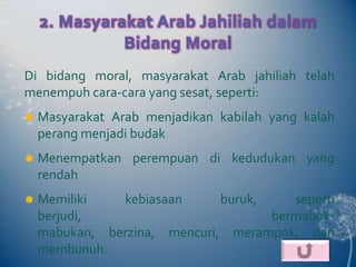 2. Masyarakat Arab Jahiliah dalam
              Bidang Moral
Di bidang moral, masyarakat Arab jahiliah telah
menempuh cara-cara yang sesat, seperti:
   Masyarakat Arab menjadikan kabilah yang kalah
    perang menjadi budak
   Menempatkan perempuan di kedudukan yang
    rendah
   Memiliki   kebiasaan      buruk,    seperti
    berjudi,                         bermabuk-
    mabukan, berzina, mencuri, merampok, dan
    membunuh.
 