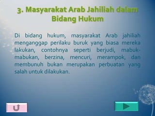 3. Masyarakat Arab Jahiliah dalam
         Bidang Hukum

Di bidang hukum, masyarakat Arab jahiliah
menganggap perilaku buruk yang biasa mereka
lakukan, contohnya seperti berjudi, mabuk-
mabukan, berzina, mencuri, merampok, dan
membunuh bukan merupakan perbuatan yang
salah untuk dilakukan.
 