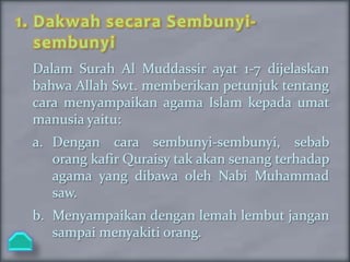 1. Dakwah secara Sembunyi-
   sembunyi
 Dalam Surah Al Muddassir ayat 1-7 dijelaskan
 bahwa Allah Swt. memberikan petunjuk tentang
 cara menyampaikan agama Islam kepada umat
 manusia yaitu:
 a. Dengan cara sembunyi-sembunyi, sebab
    orang kafir Quraisy tak akan senang terhadap
    agama yang dibawa oleh Nabi Muhammad
    saw.
 b. Menyampaikan dengan lemah lembut jangan
    sampai menyakiti orang.
 