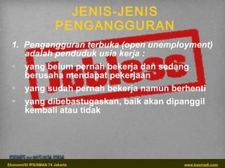 JENIS-JENIS PENGANGGURAN 1.  Pengangguran terbuka (open unemployment) adalah penduduk usia kerja : yang belum pernah bekerja dan sedang berusaha mendapat pekerjaan yang sudah pernah bekerja namun berhenti yang dibebastugaskan, baik akan dipanggil kembali atau tidak 