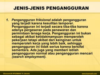 JENIS-JENIS PENGANGGURAN 1.  Pengangguran friksional  adalah pengangguran yang terjadi karena kesulitan temporer. Pengangguran ini terjadi secara tiba-tiba karena adanya pergeseran pada penawaran dan permintaan tenaga kerja. Pengangguran ini bukan sebagai akibat ketidakmampuan memperoleh pekerjaan tetapi akibat dari keinginan untuk memperoleh kerja yang lebih baik, sehingga pengangguran ini tidak serius karena bersifat sementara. Ada juga yang memberi istilah pengangguran normal atau pengangguran mencari  (search employment). 