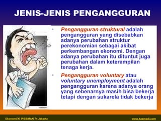 Pengangguran struktural  adalah pengangguran yang disebabkan adanya perubahan struktur perekonomian sebagai akibat perkembangan ekonomi. Dengan adanya perubahan itu dituntut juga perubahan dalam keterampilan tenaga kerja. Pengangguran voluntary   atau  voluntary unemployment  adalah pengangguran karena adanya orang yang sebenarnya masih bisa bekerja tetapi dengan sukarela tidak bekerja JENIS-JENIS PENGANGGURAN 